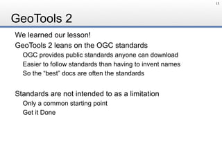 GeoTools 2
We learned our lesson!
GeoTools 2 leans on the OGC standards
OGC provides public standards anyone can download
Easier to follow standards than having to invent names
So the “best” docs are often the standards
Standards are not intended to as a limitation
Only a common starting point
Get it Done
15
 