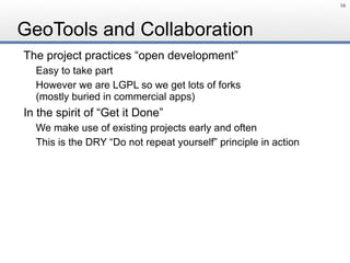 GeoTools and Collaboration
The project practices “open development”
Easy to take part
However we are LGPL so we get lots of forks 
(mostly buried in commercial apps)
In the spirit of “Get it Done”
We make use of existing projects early and often
This is the DRY “Do not repeat yourself” principle in action
16
 