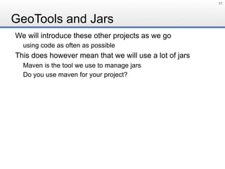 GeoTools and Jars
We will introduce these other projects as we go
using code as often as possible
This does however mean that we will use a lot of jars
Maven is the tool we use to manage jars
Do you use maven for your project?
17
 
