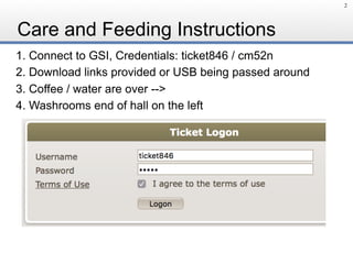 Care and Feeding Instructions
1. Connect to GSI, Credentials: ticket846 / cm52n
2. Download links provided or USB being passed around
3. Coffee / water are over -->
4. Washrooms end of hall on the left
2
 