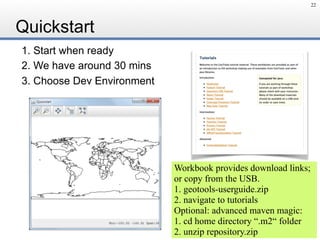 Quickstart
1. Start when ready
2. We have around 30 mins
3. Choose Dev Environment
22
Workbook provides download links;
or copy from the USB.
1. geotools-userguide.zip
2. navigate to tutorials
Optional: advanced maven magic:
1. cd home directory “.m2“ folder
2. unzip repository.zip
 