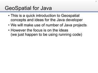 GeoSpatial for Java
• This is a quick introduction to Geospatial
concepts and ideas for the Java developer
• We will make use of number of Java projects
• However the focus is on the ideas 
(we just happen to be using running code)
3
 