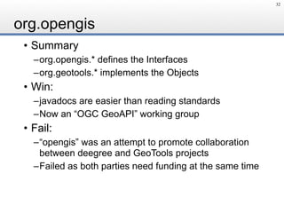 org.opengis
• Summary
–org.opengis.* defines the Interfaces
–org.geotools.* implements the Objects
• Win:
–javadocs are easier than reading standards
–Now an “OGC GeoAPI” working group
• Fail:
–“opengis” was an attempt to promote collaboration
between deegree and GeoTools projects
–Failed as both parties need funding at the same time
32
 