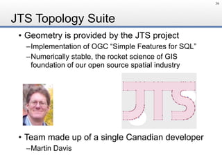 JTS Topology Suite
• Geometry is provided by the JTS project
–Implementation of OGC “Simple Features for SQL”
–Numerically stable, the rocket science of GIS 
foundation of our open source spatial industry
• Team made up of a single Canadian developer
–Martin Davis
36
 