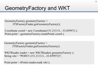 GeometryFactory and WKT
38
GeometryFactory geometryFactory = 
JTSFactoryFinder.getGeometryFactory();
Coordinate coord = new Coordinate(151.211111, -33.859972 );
Point point = geometryFactory.createPoint( coord );
GeometryFactory geometryFactory =
JTSFactoryFinder.getGeometryFactory();
WKTReader reader = new WKTReader( geometryFactory );
String wkt = "POINT (151.211111, -33.859972)";
Point point = (Point) reader.read( wkt );
 