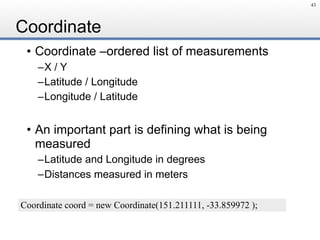 Coordinate
• Coordinate –ordered list of measurements
–X / Y
–Latitude / Longitude
–Longitude / Latitude
• An important part is defining what is being
measured
–Latitude and Longitude in degrees
–Distances measured in meters
43
Coordinate coord = new Coordinate(151.211111, -33.859972 );
 