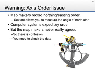 Warning: Axis Order Issue
47
• Map makers record northing/easting order
– Sextant allows you to measure the angle of north star
• Computer systems expect x/y order
• But the map makers never really agreed
–So there is confusion
–You need to check the data
 