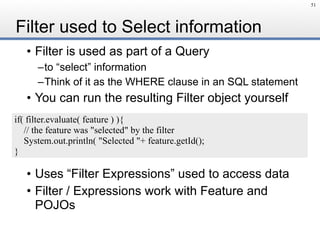 Filter used to Select information
• Filter is used as part of a Query
–to “select” information
–Think of it as the WHERE clause in an SQL statement
• You can run the resulting Filter object yourself
• Uses “Filter Expressions” used to access data
• Filter / Expressions work with Feature and
POJOs
51
if( filter.evaluate( feature ) ){
// the feature was "selected" by the filter
System.out.println( "Selected "+ feature.getId();
}
 