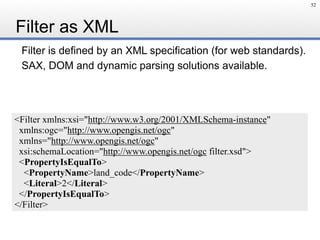 Filter is defined by an XML specification (for web standards).
SAX, DOM and dynamic parsing solutions available.
Filter as XML
52
<Filter xmlns:xsi="http://www.w3.org/2001/XMLSchema-instance"
xmlns:ogc="http://www.opengis.net/ogc"
xmlns="http://www.opengis.net/ogc"
xsi:schemaLocation="http://www.opengis.net/ogc filter.xsd">
<PropertyIsEqualTo>
<PropertyName>land_code</PropertyName>
<Literal>2</Literal>
</PropertyIsEqualTo>
</Filter>
 