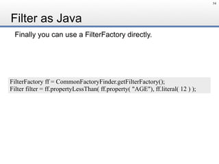 Filter as Java
Finally you can use a FilterFactory directly.
54
FilterFactory ff = CommonFactoryFinder.getFilterFactory();
Filter filter = ff.propertyLessThan( ff.property( "AGE"), ff.literal( 12 ) );
 