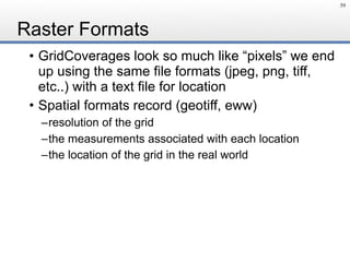 Raster Formats
• GridCoverages look so much like “pixels” we end
up using the same file formats (jpeg, png, tiff,
etc..) with a text file for location
• Spatial formats record (geotiff, eww)
–resolution of the grid
–the measurements associated with each location
–the location of the grid in the real world
59
 
