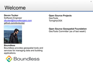 Welcome
6
Devon Tucker
Software Engineer
dtucker@boundlessgeo.com
github.com/dvntucker
Open Source Geospatial Foundation
GeoTools Committer (as of last week!)
Boundless
Boundless provides geospatial tools and
services for managing data and building
applications.
Open Source Projects
GeoTools
TomightyOSX
 