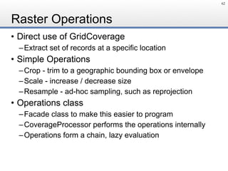 Raster Operations
• Direct use of GridCoverage
–Extract set of records at a specific location
• Simple Operations
–Crop - trim to a geographic bounding box or envelope
–Scale - increase / decrease size
–Resample - ad-hoc sampling, such as reprojection
• Operations class
–Facade class to make this easier to program
–CoverageProcessor performs the operations internally
–Operations form a chain, lazy evaluation
62
 