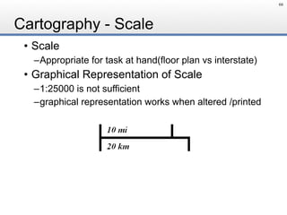 Cartography - Scale
• Scale
–Appropriate for task at hand(floor plan vs interstate)
• Graphical Representation of Scale
–1:25000 is not sufficient
–graphical representation works when altered /printed
66
 
