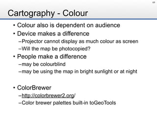 Cartography - Colour
• Colour also is dependent on audience
• Device makes a difference
–Projector cannot display as much colour as screen
–Will the map be photocopied?
• People make a difference
–may be colourblind
–may be using the map in bright sunlight or at night
• ColorBrewer
–http://colorbrewer2.org/
–Color brewer palettes built-in toGeoTools
69
 