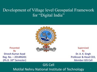 Development of Village level Geospatial Framework
for “Digital India”
Presented
By
Dinesh Kumar Azad
Reg. No. – 2014RGI01
(Ph.D. 10th Semester)
GIS Cell
Motilal Nehru National Institute of Technology
Supervised
By
Dr. A. K. Singh
Professor & Head CED,
Member GIS Cell
1
 