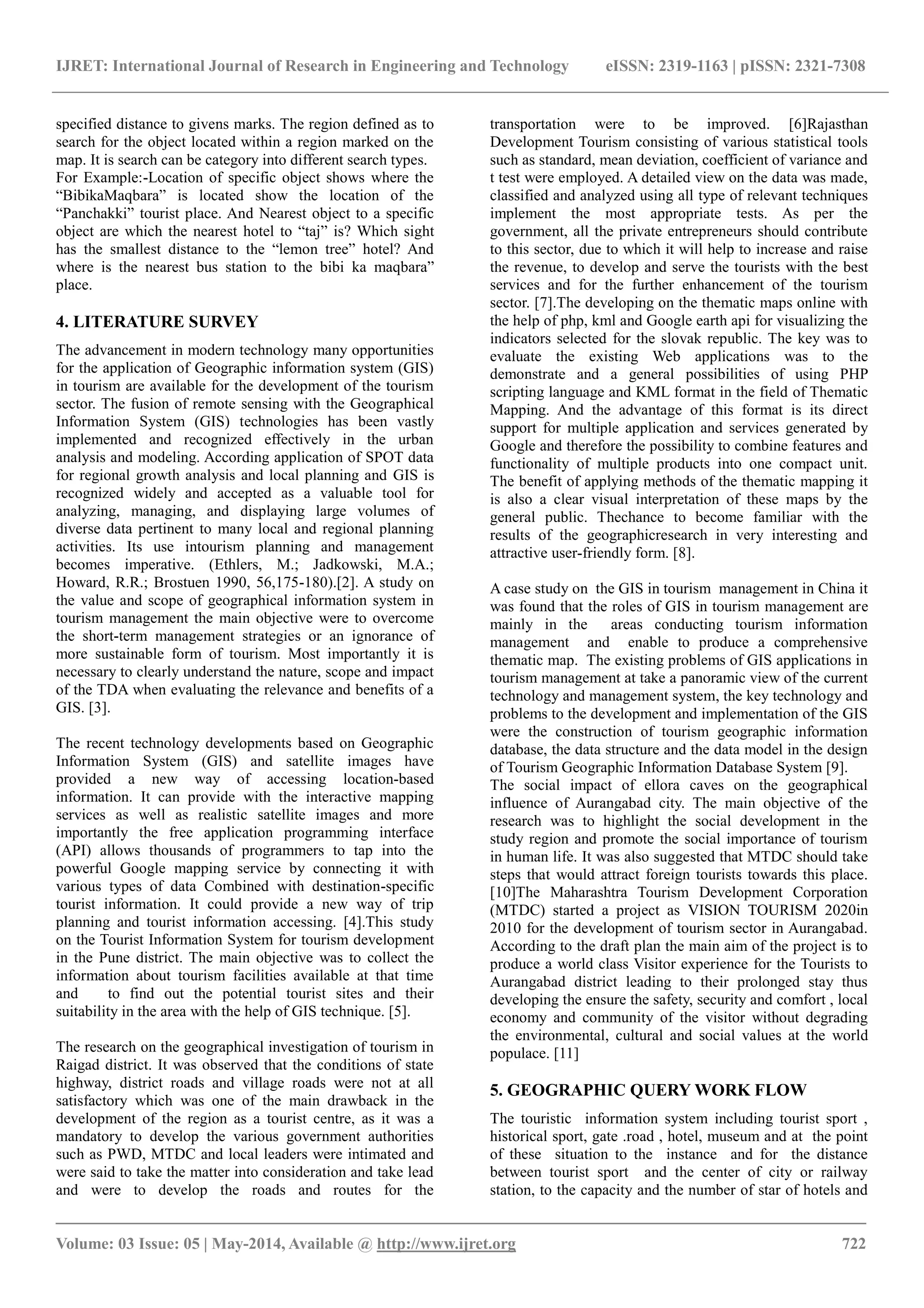 IJRET: International Journal of Research in Engineering and Technology eISSN: 2319-1163 | pISSN: 2321-7308
_______________________________________________________________________________________
Volume: 03 Issue: 05 | May-2014, Available @ http://www.ijret.org 722
specified distance to givens marks. The region defined as to
search for the object located within a region marked on the
map. It is search can be category into different search types.
For Example:-Location of specific object shows where the
“BibikaMaqbara” is located show the location of the
“Panchakki” tourist place. And Nearest object to a specific
object are which the nearest hotel to “taj” is? Which sight
has the smallest distance to the “lemon tree” hotel? And
where is the nearest bus station to the bibi ka maqbara”
place.
4. LITERATURE SURVEY
The advancement in modern technology many opportunities
for the application of Geographic information system (GIS)
in tourism are available for the development of the tourism
sector. The fusion of remote sensing with the Geographical
Information System (GIS) technologies has been vastly
implemented and recognized effectively in the urban
analysis and modeling. According application of SPOT data
for regional growth analysis and local planning and GIS is
recognized widely and accepted as a valuable tool for
analyzing, managing, and displaying large volumes of
diverse data pertinent to many local and regional planning
activities. Its use intourism planning and management
becomes imperative. (Ethlers, M.; Jadkowski, M.A.;
Howard, R.R.; Brostuen 1990, 56,175-180).[2]. A study on
the value and scope of geographical information system in
tourism management the main objective were to overcome
the short-term management strategies or an ignorance of
more sustainable form of tourism. Most importantly it is
necessary to clearly understand the nature, scope and impact
of the TDA when evaluating the relevance and benefits of a
GIS. [3].
The recent technology developments based on Geographic
Information System (GIS) and satellite images have
provided a new way of accessing location-based
information. It can provide with the interactive mapping
services as well as realistic satellite images and more
importantly the free application programming interface
(API) allows thousands of programmers to tap into the
powerful Google mapping service by connecting it with
various types of data Combined with destination-specific
tourist information. It could provide a new way of trip
planning and tourist information accessing. [4].This study
on the Tourist Information System for tourism development
in the Pune district. The main objective was to collect the
information about tourism facilities available at that time
and to find out the potential tourist sites and their
suitability in the area with the help of GIS technique. [5].
The research on the geographical investigation of tourism in
Raigad district. It was observed that the conditions of state
highway, district roads and village roads were not at all
satisfactory which was one of the main drawback in the
development of the region as a tourist centre, as it was a
mandatory to develop the various government authorities
such as PWD, MTDC and local leaders were intimated and
were said to take the matter into consideration and take lead
and were to develop the roads and routes for the
transportation were to be improved. [6]Rajasthan
Development Tourism consisting of various statistical tools
such as standard, mean deviation, coefficient of variance and
t test were employed. A detailed view on the data was made,
classified and analyzed using all type of relevant techniques
implement the most appropriate tests. As per the
government, all the private entrepreneurs should contribute
to this sector, due to which it will help to increase and raise
the revenue, to develop and serve the tourists with the best
services and for the further enhancement of the tourism
sector. [7].The developing on the thematic maps online with
the help of php, kml and Google earth api for visualizing the
indicators selected for the slovak republic. The key was to
evaluate the existing Web applications was to the
demonstrate and a general possibilities of using PHP
scripting language and KML format in the field of Thematic
Mapping. And the advantage of this format is its direct
support for multiple application and services generated by
Google and therefore the possibility to combine features and
functionality of multiple products into one compact unit.
The benefit of applying methods of the thematic mapping it
is also a clear visual interpretation of these maps by the
general public. Thechance to become familiar with the
results of the geographicresearch in very interesting and
attractive user-friendly form. [8].
A case study on the GIS in tourism management in China it
was found that the roles of GIS in tourism management are
mainly in the areas conducting tourism information
management and enable to produce a comprehensive
thematic map. The existing problems of GIS applications in
tourism management at take a panoramic view of the current
technology and management system, the key technology and
problems to the development and implementation of the GIS
were the construction of tourism geographic information
database, the data structure and the data model in the design
of Tourism Geographic Information Database System [9].
The social impact of ellora caves on the geographical
influence of Aurangabad city. The main objective of the
research was to highlight the social development in the
study region and promote the social importance of tourism
in human life. It was also suggested that MTDC should take
steps that would attract foreign tourists towards this place.
[10]The Maharashtra Tourism Development Corporation
(MTDC) started a project as VISION TOURISM 2020in
2010 for the development of tourism sector in Aurangabad.
According to the draft plan the main aim of the project is to
produce a world class Visitor experience for the Tourists to
Aurangabad district leading to their prolonged stay thus
developing the ensure the safety, security and comfort , local
economy and community of the visitor without degrading
the environmental, cultural and social values at the world
populace. [11]
5. GEOGRAPHIC QUERY WORK FLOW
The touristic information system including tourist sport ,
historical sport, gate .road , hotel, museum and at the point
of these situation to the instance and for the distance
between tourist sport and the center of city or railway
station, to the capacity and the number of star of hotels and
 