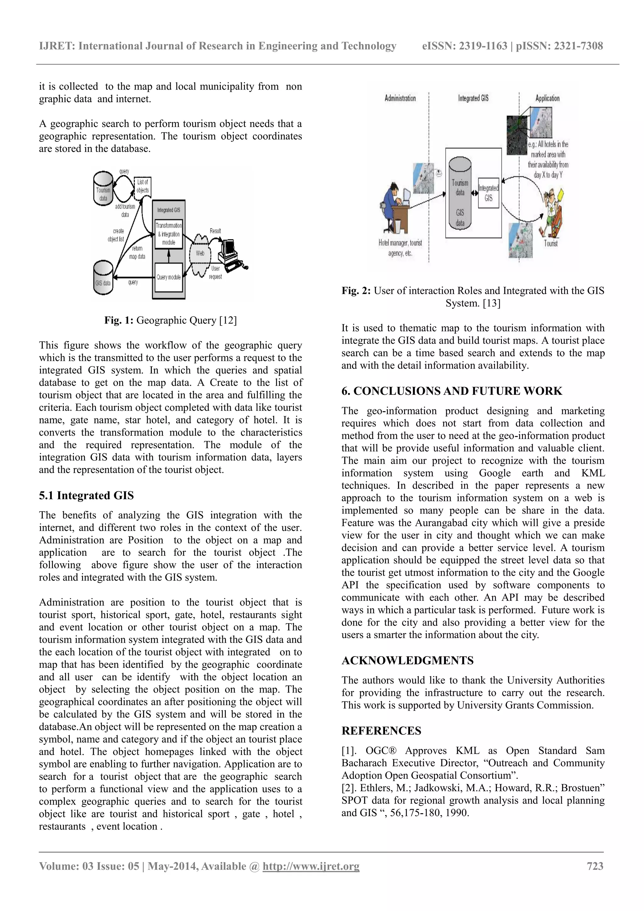 IJRET: International Journal of Research in Engineering and Technology eISSN: 2319-1163 | pISSN: 2321-7308
_______________________________________________________________________________________
Volume: 03 Issue: 05 | May-2014, Available @ http://www.ijret.org 723
it is collected to the map and local municipality from non
graphic data and internet.
A geographic search to perform tourism object needs that a
geographic representation. The tourism object coordinates
are stored in the database.
Fig. 1: Geographic Query [12]
This figure shows the workflow of the geographic query
which is the transmitted to the user performs a request to the
integrated GIS system. In which the queries and spatial
database to get on the map data. A Create to the list of
tourism object that are located in the area and fulfilling the
criteria. Each tourism object completed with data like tourist
name, gate name, star hotel, and category of hotel. It is
converts the transformation module to the characteristics
and the required representation. The module of the
integration GIS data with tourism information data, layers
and the representation of the tourist object.
5.1 Integrated GIS
The benefits of analyzing the GIS integration with the
internet, and different two roles in the context of the user.
Administration are Position to the object on a map and
application are to search for the tourist object .The
following above figure show the user of the interaction
roles and integrated with the GIS system.
Administration are position to the tourist object that is
tourist sport, historical sport, gate, hotel, restaurants sight
and event location or other tourist object on a map. The
tourism information system integrated with the GIS data and
the each location of the tourist object with integrated on to
map that has been identified by the geographic coordinate
and all user can be identify with the object location an
object by selecting the object position on the map. The
geographical coordinates an after positioning the object will
be calculated by the GIS system and will be stored in the
database.An object will be represented on the map creation a
symbol, name and category and if the object an tourist place
and hotel. The object homepages linked with the object
symbol are enabling to further navigation. Application are to
search for a tourist object that are the geographic search
to perform a functional view and the application uses to a
complex geographic queries and to search for the tourist
object like are tourist and historical sport , gate , hotel ,
restaurants , event location .
Fig. 2: User of interaction Roles and Integrated with the GIS
System. [13]
It is used to thematic map to the tourism information with
integrate the GIS data and build tourist maps. A tourist place
search can be a time based search and extends to the map
and with the detail information availability.
6. CONCLUSIONS AND FUTURE WORK
The geo-information product designing and marketing
requires which does not start from data collection and
method from the user to need at the geo-information product
that will be provide useful information and valuable client.
The main aim our project to recognize with the tourism
information system using Google earth and KML
techniques. In described in the paper represents a new
approach to the tourism information system on a web is
implemented so many people can be share in the data.
Feature was the Aurangabad city which will give a preside
view for the user in city and thought which we can make
decision and can provide a better service level. A tourism
application should be equipped the street level data so that
the tourist get utmost information to the city and the Google
API the specification used by software components to
communicate with each other. An API may be described
ways in which a particular task is performed. Future work is
done for the city and also providing a better view for the
users a smarter the information about the city.
ACKNOWLEDGMENTS
The authors would like to thank the University Authorities
for providing the infrastructure to carry out the research.
This work is supported by University Grants Commission.
REFERENCES
[1]. OGC® Approves KML as Open Standard Sam
Bacharach Executive Director, “Outreach and Community
Adoption Open Geospatial Consortium”.
[2]. Ethlers, M.; Jadkowski, M.A.; Howard, R.R.; Brostuen”
SPOT data for regional growth analysis and local planning
and GIS “, 56,175-180, 1990.
 