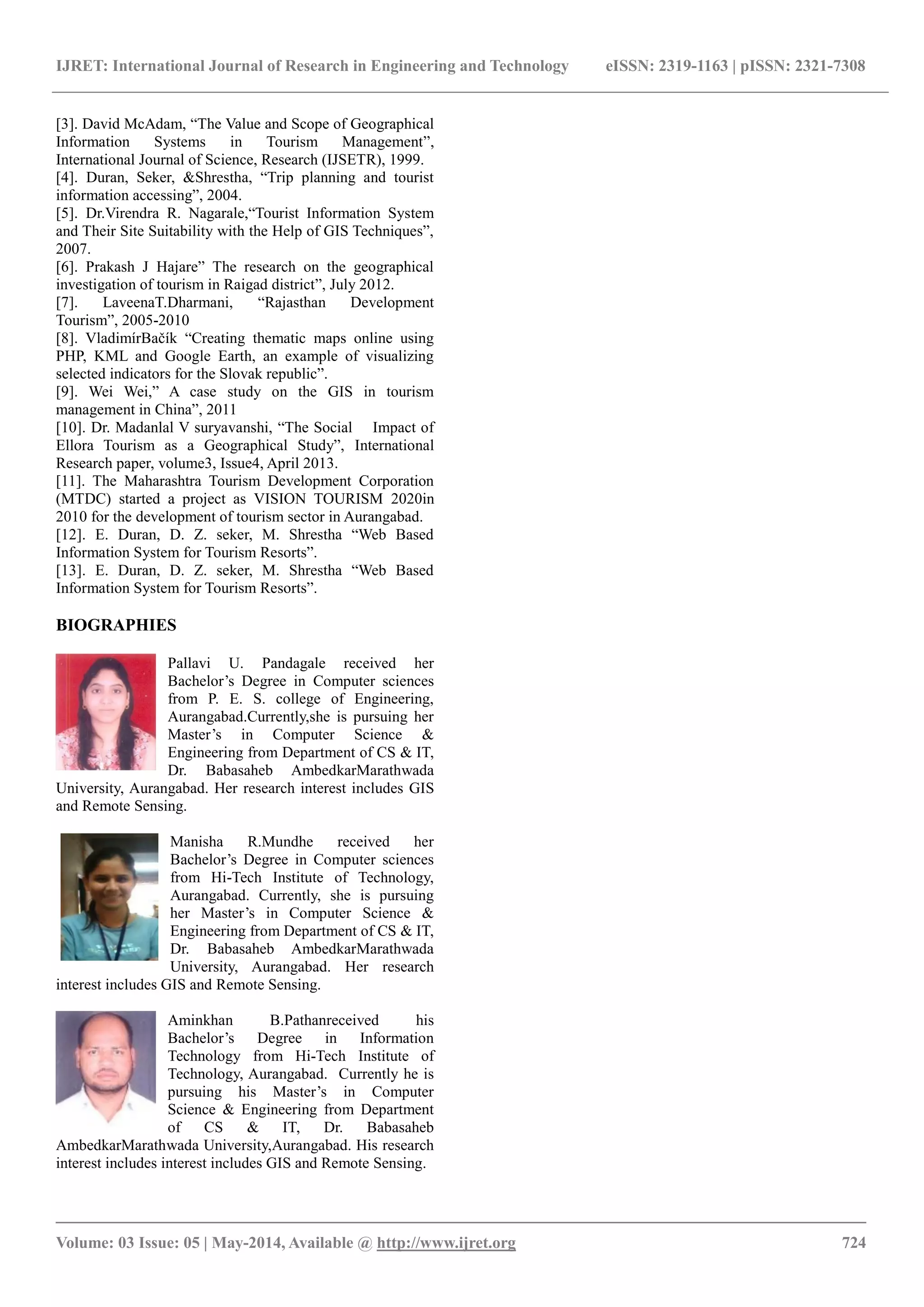 IJRET: International Journal of Research in Engineering and Technology eISSN: 2319-1163 | pISSN: 2321-7308
_______________________________________________________________________________________
Volume: 03 Issue: 05 | May-2014, Available @ http://www.ijret.org 724
[3]. David McAdam, “The Value and Scope of Geographical
Information Systems in Tourism Management”,
International Journal of Science, Research (IJSETR), 1999.
[4]. Duran, Seker, &Shrestha, “Trip planning and tourist
information accessing”, 2004.
[5]. Dr.Virendra R. Nagarale,“Tourist Information System
and Their Site Suitability with the Help of GIS Techniques”,
2007.
[6]. Prakash J Hajare” The research on the geographical
investigation of tourism in Raigad district”, July 2012.
[7]. LaveenaT.Dharmani, “Rajasthan Development
Tourism”, 2005-2010
[8]. VladimírBačík “Creating thematic maps online using
PHP, KML and Google Earth, an example of visualizing
selected indicators for the Slovak republic”.
[9]. Wei Wei,” A case study on the GIS in tourism
management in China”, 2011
[10]. Dr. Madanlal V suryavanshi, “The Social Impact of
Ellora Tourism as a Geographical Study”, International
Research paper, volume3, Issue4, April 2013.
[11]. The Maharashtra Tourism Development Corporation
(MTDC) started a project as VISION TOURISM 2020in
2010 for the development of tourism sector in Aurangabad.
[12]. E. Duran, D. Z. seker, M. Shrestha “Web Based
Information System for Tourism Resorts”.
[13]. E. Duran, D. Z. seker, M. Shrestha “Web Based
Information System for Tourism Resorts”.
BIOGRAPHIES
Pallavi U. Pandagale received her
Bachelor’s Degree in Computer sciences
from P. E. S. college of Engineering,
Aurangabad.Currently,she is pursuing her
Master’s in Computer Science &
Engineering from Department of CS & IT,
Dr. Babasaheb AmbedkarMarathwada
University, Aurangabad. Her research interest includes GIS
and Remote Sensing.
Manisha R.Mundhe received her
Bachelor’s Degree in Computer sciences
from Hi-Tech Institute of Technology,
Aurangabad. Currently, she is pursuing
her Master’s in Computer Science &
Engineering from Department of CS & IT,
Dr. Babasaheb AmbedkarMarathwada
University, Aurangabad. Her research
interest includes GIS and Remote Sensing.
Aminkhan B.Pathanreceived his
Bachelor’s Degree in Information
Technology from Hi-Tech Institute of
Technology, Aurangabad. Currently he is
pursuing his Master’s in Computer
Science & Engineering from Department
of CS & IT, Dr. Babasaheb
AmbedkarMarathwada University,Aurangabad. His research
interest includes interest includes GIS and Remote Sensing.
 