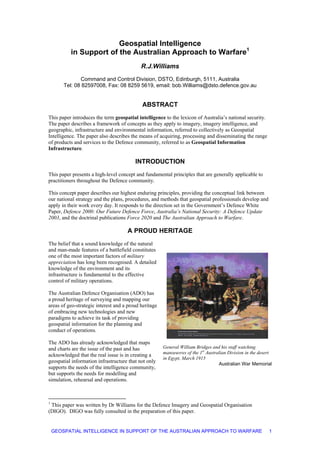Geospatial Intelligence
in Support of the Australian Approach to Warfare1
R.J.Williams
Command and Control Division, DSTO, Edinburgh, 5111, Australia
Tel: 08 82597008, Fax: 08 8259 5619, email: bob.Williams@dsto.defence.gov.au
ABSTRACT
This paper introduces the term geospatial intelligence to the lexicon of Australia’s national security.
The paper describes a framework of concepts as they apply to imagery, imagery intelligence, and
geographic, infrastructure and environmental information, referred to collectively as Geospatial
Intelligence. The paper also describes the means of acquiring, processing and disseminating the range
of products and services to the Defence community, referred to as Geospatial Information
Infrastructure.
INTRODUCTION
This paper presents a high-level concept and fundamental principles that are generally applicable to
practitioners throughout the Defence community.
This concept paper describes our highest enduring principles, providing the conceptual link between
our national strategy and the plans, procedures, and methods that geospatial professionals develop and
apply in their work every day. It responds to the direction set in the Government’s Defence White
Paper, Defence 2000: Our Future Defence Force, Australia’s National Security: A Defence Update
2003, and the doctrinal publications Force 2020 and The Australian Approach to Warfare.
A PROUD HERITAGE
The belief that a sound knowledge of the natural
and man-made features of a battlefield constitutes
one of the most important factors of military
appreciation has long been recognised. A detailed
knowledge of the environment and its
infrastructure is fundamental to the effective
control of military operations.
The Australian Defence Organisation (ADO) has
a proud heritage of surveying and mapping our
areas of geo-strategic interest and a proud heritage
of embracing new technologies and new
paradigms to achieve its task of providing
geospatial information for the planning and
conduct of operations.
The ADO has already acknowledged that maps
and charts are the issue of the past and has
acknowledged that the real issue is in creating a
geospatial information infrastructure that not only
supports the needs of the intelligence community,
but supports the needs for modelling and
simulation, rehearsal and operations.
General William Bridges and his staff watching
manoeuvres of the 1st
Australian Division in the desert
in Egypt, March 1915
Australian War Memorial
1
This paper was written by Dr Williams for the Defence Imagery and Geospatial Organisation
(DIGO). DIGO was fully consulted in the preparation of this paper.
GEOSPATIAL INTELLIGENCE IN SUPPORT OF THE AUSTRALIAN APPROACH TO WARFARE 1
 