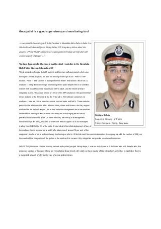 Geospatial is a good supervisory and monitoring tool
<< He is said to have brought IT to the forefront in Karnataka State Police in India. In a
tête-à-tête with GeoIntelligence, Sanjay Sahay, IGP, Bangalore, tells us about the
progress of Police IT ERP solution and how geospatial technology can help deal with
modern security challenges >>
You have been credited to have brought a silent revolution in the Karnataka
State Police. Can you tell us about it?
This is primarily with regards to IT projects and the main software project which was
trailing for the last six years, for sure not moving in the right track - Police IT ERP
solution. Police IT ERP solution is a comprehensive endto- end solution which has 12
modules. It integrates every single functioning of the police department in a seamless
manner with a workflow intra-module and inter-module, and the whole software
integrated as one. This would be one of the very few ERP solutions in the governmental
sector and one of the few created by the IT industry. The software comprises 12
modules – three are critical modules - crime, law and order and traffic. Three modules
pertain to the administration side - administration, stores and finance. Ancillary support
modules like the motor transport, the armed battalion management and other modules
are related to training forensic science laboratory and a messaging service are all
presently functional in the state. On these modules, we overlay the Management
Information System (MIS), thus MIS provides the critical support to all our managers
starting from SHO to the DG of the state. It started with the initial deployment of four of
the modules. Crime, law and order and traffic takes care of around 70 per cent of the
usage and transfer of data, and are already functioning on pilot in 20 districts and four commissionerates. As we progress with the creation of ERP, we
have realised that integration of the system is the mantra of its success. Only integration can provide us value enhancement.
With CCTNS (Crime and criminal tracking network and system) project taking shape, it was our duty to see to it that interfaces with departments, like
prisons or judiciary or transport (these are the collateral departments with which we have regular official interaction), are either integrated or there is
a reasonable amount of interface by way of access and privileges.
Sanjay Sahay
Inspector General of Police
Police Computer Wing, Bangalore
 