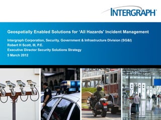 Geospatially Enabled Solutions for „All Hazards' Incident Management
Intergraph Corporation, Security, Government & Infrastructure Division (SG&I)
Robert H Scott, III, P.E.
Executive Director Security Solutions Strategy
5 March 2012
 