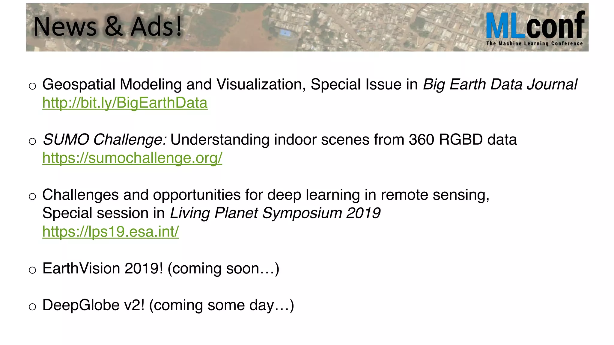 News & Ads!
o Geospatial Modeling and Visualization, Special Issue in Big Earth Data Journal
http://bit.ly/BigEarthData
o SUMO Challenge: Understanding indoor scenes from 360 RGBD data
https://sumochallenge.org/
o Challenges and opportunities for deep learning in remote sensing,
Special session in Living Planet Symposium 2019
https://lps19.esa.int/
o EarthVision 2019! (coming soon…)
o DeepGlobe v2! (coming some day…)
 