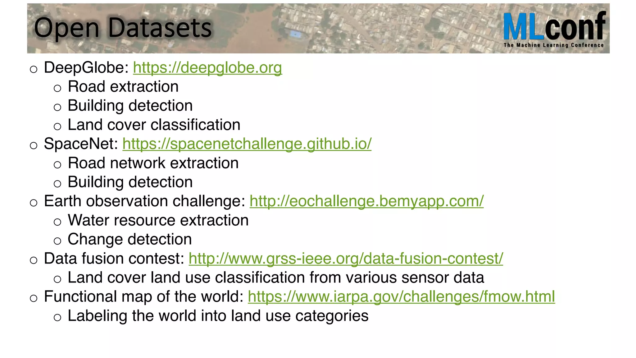 Open Datasets
o DeepGlobe: https://deepglobe.org
o Road extraction
o Building detection
o Land cover classification
o SpaceNet: https://spacenetchallenge.github.io/
o Road network extraction
o Building detection
o Earth observation challenge: http://eochallenge.bemyapp.com/
o Water resource extraction
o Change detection
o Data fusion contest: http://www.grss-ieee.org/data-fusion-contest/
o Land cover land use classification from various sensor data
o Functional map of the world: https://www.iarpa.gov/challenges/fmow.html
o Labeling the world into land use categories
 