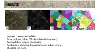 Results
• Improve coverage up to 80%
• Processed more than 200 districts (and increasing!)
• Regions follow natural boundaries
• Road network is being discovered in non-urban settings
• Changing the world!
 