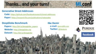 Thanks… and your turn!
Generative Street Addresses
Code: https://github.com/facebookresearch/street-addresses
Paper: https://research.fb.com/publications/robocodes
DeepGlobe Benchmark
Papers: http://bit.ly/deepglobe_papers
Website: http://deepglobe.org
Dataset: http://bit.ly/deepglobe
Ilke Demir
e-mail: idemir@fb.com
Twitter: @ilkedemir
 