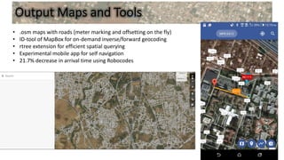 Output Maps and Tools
• .osm maps with roads (meter marking and offsetting on the fly)
• ID-tool of MapBox for on-demand inverse/forward geocoding
• rtree extension for efficient spatial querying
• Experimental mobile app for self navigation
• 21.7% decrease in arrival time using Robocodes
 