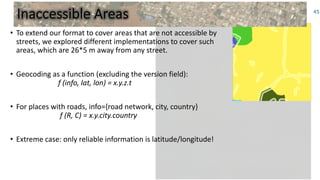 Inaccessible Areas
• To extend our format to cover areas that are not accessible by
streets, we explored different implementations to cover such
areas, which are 26*5 m away from any street.
• Geocoding as a function (excluding the version field):
f (info, lat, lon) = x.y.z.t
• For places with roads, info={road network, city, country}
f (R, C) = x.y.city.country
• Extreme case: only reliable information is latitude/longitude!
45
 