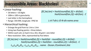 f(C,lat,lon) = hash(round(lat,3)) + dir(lat) .
hash(round(lon,3)) +dir(lon) . C
L-A-T-dir.L-O-N-dir.name.area
Inaccessible Areas: Blackholes!
• Linear hashing:
• 26 letters + 10 digits
• 100m x 100 m granularity
• Last letter is the hemisphere
• Range: 359.999, longitude: 7PRZ W
• Hierarchical hashing:
• Enlarge the grid from to 1 km x 1 km
• Using two floating points = three letters
• Within each cell, re-hash it to a 36 x 36 grid = one letter
• New resolution: 30m, represented by five letters
46
f(C,lat,lon) = hash(round(lat,2)) + hash(lat - round(lat,2)) + dir(lat) .
hash(round(lon,2)) + hash(lon - round(lon,2)) + dir(lon) . C
LlatLlatHlatDlat .LlonLlonHlonDlon . name . Ocean /Continent /etc
 
