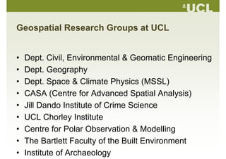 Geospatial Research Groups at UCL
• Dept. Civil, Environmental & Geomatic Engineering
• Dept GeographyDept. Geography
• Dept. Space & Climate Physics (MSSL)
• CASA (Centre for Advanced Spatial Analysis)
• Jill Dando Institute of Crime Science• Jill Dando Institute of Crime Science
• UCL Chorley Institute
• Centre for Polar Observation & Modelling
• The Bartlett Faculty of the Built Environment• The Bartlett Faculty of the Built Environment
• Institute of Archaeology
 