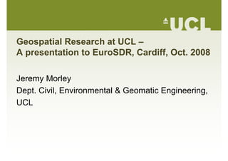 Geospatial Research at UCL –
A presentation to EuroSDR Cardiff Oct 2008A presentation to EuroSDR, Cardiff, Oct. 2008
Jeremy Morley
Dept Civil Environmental & Geomatic EngineeringDept. Civil, Environmental & Geomatic Engineering,
UCL
 