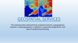 GEOSPATIAL SERVICES
The statistical data obtained from analytical tools for a geographical
location is called geospatial. A software is especially designed for such
type of analytical processing.
 