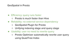 GeoSpatial in Presto
● Efficiency: query runs faster
○ Presto is much faster than Hive
● Reliability: no external service dependency
○ GeoSpatial Plugin for Presto
○ Unifying indexing stage and query stage
● Usability: user no need to rewrite query
○ Presto Optimizer automatically rewrite user query
using QuadTree Index
 