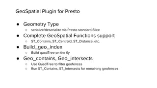 GeoSpatial Plugin for Presto
● Geometry Type
○ serialize/deserialize via Presto standard Slice
● Complete GeoSpatial Functions support
○ ST_Contains, ST_Centroid, ST_Distance, etc.
● Build_geo_index
○ Build quadTree on the fly
● Geo_contains, Geo_intersects
○ Use QuadTree to filter geofences
○ Run ST_Contains, ST_Intersects for remaining geofences
 