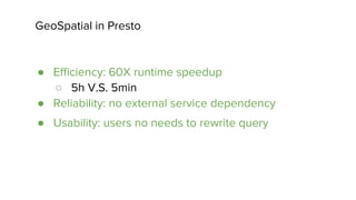 GeoSpatial in Presto
● Efficiency: 60X runtime speedup
○ 5h V.S. 5min
● Reliability: no external service dependency
● Usability: users no needs to rewrite query
 