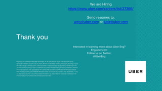 Thank you
Proprietary and confidential © 2016 Uber Technologies, Inc. All rights reserved. No part of this document may be
reproduced or utilized in any form or by any means, electronic or mechanical, including photocopying, recording, or by any
information storage or retrieval systems, without permission in writing from Uber. This document is intended only for the
use of the individual or entity to whom it is addressed and contains information that is privileged, confidential or otherwise
exempt from disclosure under applicable law. All recipients of this document are notified that the information contained
herein includes proprietary and confidential information of Uber, and recipient may not make use of, disseminate, or in any
way disclose this document or any of the enclosed information to any person other than employees of addressee to the
extent necessary for consultations with authorized personnel of Uber.
We are Hiring
https://www.uber.com/careers/list/27366/
Send resumes to:
weiy@uber.com or luoz@uber.com
Interested in learning more about Uber Eng?
Eng.uber.com
Follow us on Twitter:
@UberEng
 