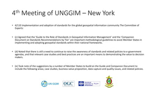 4th Meeting of UNGGIM – New York
• 4/110 Implementation and adoption of standards for the global geospatial information community The Committee of
Experts:
• (c) Agreed that the ‘Guide to the Role of Standards in Geospatial Information Management’ and the ‘Companion
Document on Standards Recommendations by Tier’ are important methodological guidelines to assist Member States in
implementing and adopting geospatial standards within their national frameworks.
• (d) Noted that there is still a need to continue to raise the awareness of standards and related policies to e-government
agendas, and that relevant case studies and best practices are an important means to demonstrating the value to decision
makers.
• (e) Took note of the suggestions by a number of Member States to build on the Guide and Companion Document to
include the following areas; case studies, business value proposition, data capture and quality issues, and related policies.
 