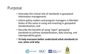 Purpose
• Articulate the critical role of standards in geospatial
information management;
• Inform policy makers and program managers in Member
States of the value in using and investing in geospatial
standardization; and
• Describe the benefits of using “open” geospatial
standards to achieve standardization, data sharing, and
interoperability goals.
• To help everyone better understand what standards to
use, when and why.
 