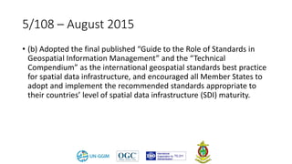 5/108 – August 2015
• (b) Adopted the final published “Guide to the Role of Standards in
Geospatial Information Management” and the “Technical
Compendium” as the international geospatial standards best practice
for spatial data infrastructure, and encouraged all Member States to
adopt and implement the recommended standards appropriate to
their countries’ level of spatial data infrastructure (SDI) maturity.
 