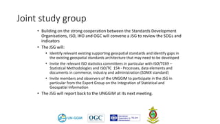• Building on the strong cooperation between the Standards Development
Organisations, ISO, IHO and OGC will convene a JSG to review the SDGs and
indicators
• The JSG will:
• Identify relevant existing supporting geospatial standards and identify gaps in
the existing geospatial standards architecture that may need to be developed
• Invite the relevant ISO statistics committees in particular with ISO/TC69 –
Statistical Methodologies and ISO/TC 154 - Processes, data elements and
documents in commerce, industry and administration (SDMX standard)
• Invite members and observers of the UNGGIM to participate in the JSG in
particular from the Expert Group on the Integration of Statistical and
Geospatial Information
• The JSG will report back to the UNGGIM at its next meeting.
Joint study group
 