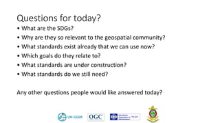 Questions for today?
• What are the SDGs?
• Why are they so relevant to the geospatial community?
• What standards exist already that we can use now?
• Which goals do they relate to?
• What standards are under construction?
• What standards do we still need?
Any other questions people would like answered today?
 