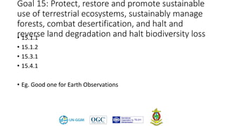 Goal 15: Protect, restore and promote sustainable
use of terrestrial ecosystems, sustainably manage
forests, combat desertification, and halt and
reverse land degradation and halt biodiversity loss• 15.1.1
• 15.1.2
• 15.3.1
• 15.4.1
• Eg. Good one for Earth Observations
 