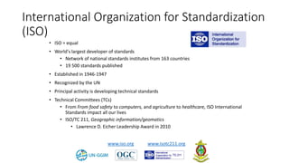 International Organization for Standardization
(ISO)
• ISO = equal
• World's largest developer of standards
• Network of national standards institutes from 163 countries
• 19 500 standards published
• Established in 1946-1947
• Recognized by the UN
• Principal activity is developing technical standards
• Technical Committees (TCs)
• From From food safety to computers, and agriculture to healthcare, ISO International
Standards impact all our lives
• ISO/TC 211, Geographic information/geomatics
• Lawrence D. Eicher Leadership Award in 2010
www.iso.org www.isotc211.org
 