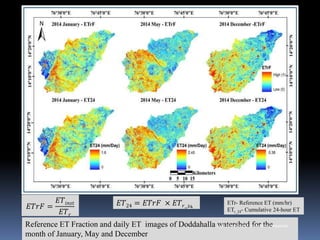 Reference ET Fraction and daily ET images of Doddahalla watershed for the
month of January, May and December
𝐸𝑇𝑟𝐹 =
𝐸𝑇𝑖𝑛𝑠𝑡
𝐸𝑇𝑟
𝐸𝑇24 = 𝐸𝑇𝑟𝐹 × 𝐸𝑇𝑟_24
ETr- Reference ET (mm/hr)
ETr_24- Cumulative 24-hour ET
IBK
https://www.linkedin.com/in/dribrahimbathisk/
 