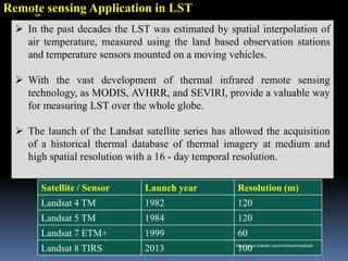 Remote sensing Application in LST
➢ In the past decades the LST was estimated by spatial interpolation of
air temperature, measured using the land based observation stations
and temperature sensors mounted on a moving vehicles.
➢ With the vast development of thermal infrared remote sensing
technology, as MODIS, AVHRR, and SEVIRI, provide a valuable way
for measuring LST over the whole globe.
➢ The launch of the Landsat satellite series has allowed the acquisition
of a historical thermal database of thermal imagery at medium and
high spatial resolution with a 16 - day temporal resolution.
Satellite / Sensor Launch year Resolution (m)
Landsat 4 TM 1982 120
Landsat 5 TM 1984 120
Landsat 7 ETM+ 1999 60
Landsat 8 TIRS 2013 100
IBK
https://www.linkedin.com/in/dribrahimbathisk/
 