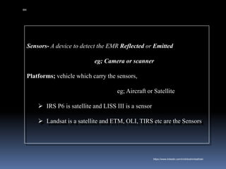 Sensors- A device to detect the EMR Reflected or Emitted
eg; Camera or scanner
Platforms; vehicle which carry the sensors,
eg; Aircraft or Satellite
➢ IRS P6 is satellite and LISS III is a sensor
➢ Landsat is a satellite and ETM, OLI, TIRS etc are the Sensors
IBK
https://www.linkedin.com/in/dribrahimbathisk/
 